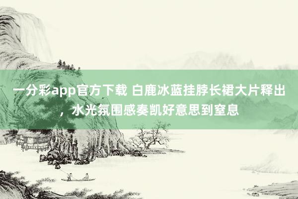一分彩app官方下载 白鹿冰蓝挂脖长裙大片释出，水光氛围感奏凯好意思到窒息