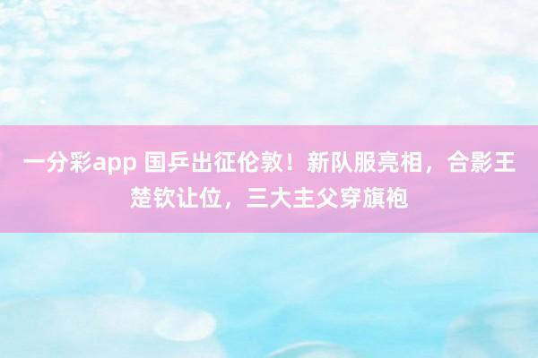 一分彩app 国乒出征伦敦！新队服亮相，合影王楚钦让位，三大主父穿旗袍