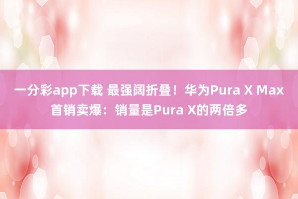 一分彩app下载 最强阔折叠！华为Pura X Max首销卖爆：销量是Pura X的两倍多