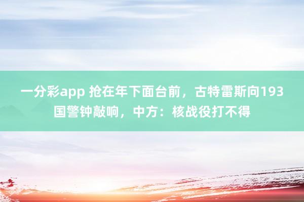 一分彩app 抢在年下面台前，古特雷斯向193国警钟敲响，中方：核战役打不得