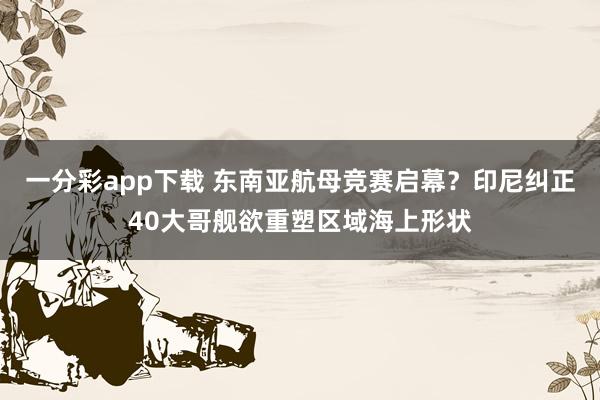 一分彩app下载 东南亚航母竞赛启幕？印尼纠正40大哥舰欲重塑区域海上形状