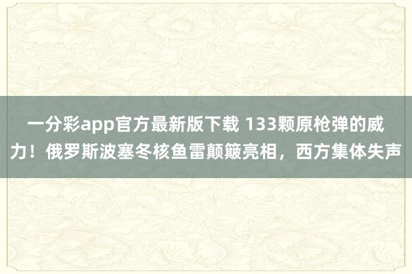 一分彩app官方最新版下载 133颗原枪弹的威力！俄罗斯波塞冬核鱼雷颠簸亮相，西方集体失声