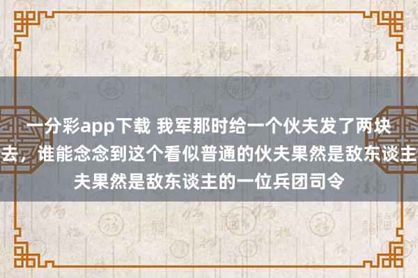 一分彩app下载 我军那时给一个伙夫发了两块银元并让他回家去，谁能念念到这个看似普通的伙夫果然是敌东谈主的一位兵团司令