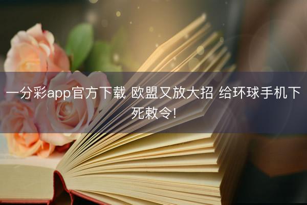 一分彩app官方下载 欧盟又放大招 给环球手机下死敕令!