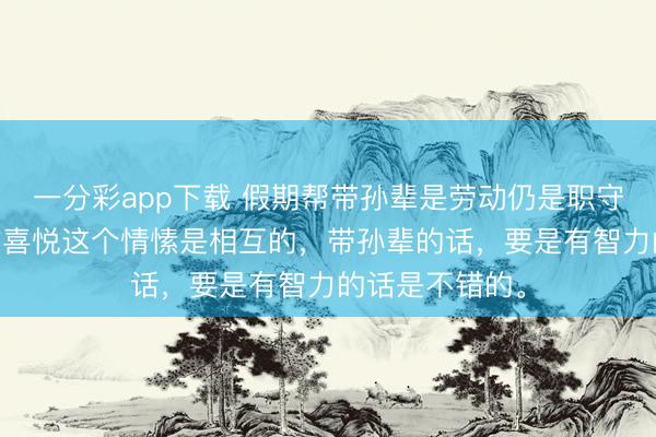一分彩app下载 假期帮带孙辈是劳动仍是职守？ 我认为心甘喜悦这个情愫是相互的，带孙辈的话，要是有智力的话是不错的。