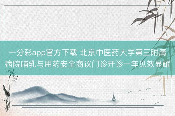 一分彩app官方下载 北京中医药大学第三附庸病院哺乳与用药安全商议门诊开诊一年见效显耀