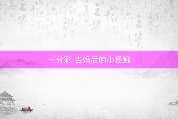 一分彩 当妈后的小怪癖