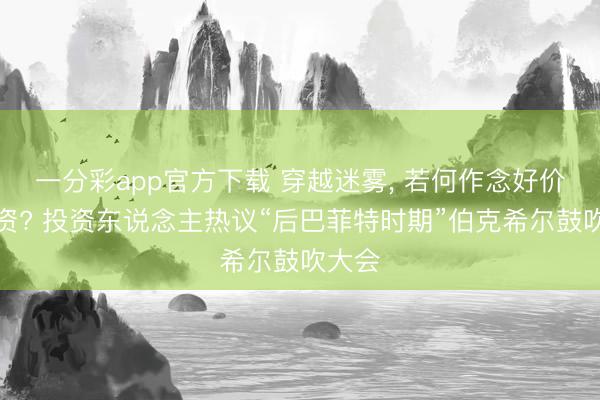 一分彩app官方下载 穿越迷雾， 若何作念好价值投资? 投资东说念主热议“后巴菲特时期”伯克希尔鼓吹大会