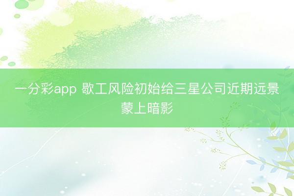 一分彩app 歇工风险初始给三星公司近期远景蒙上暗影