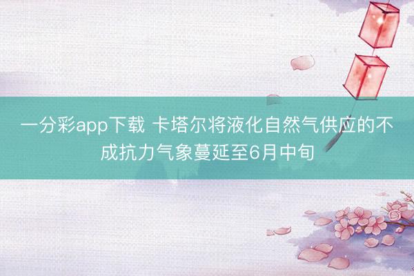 一分彩app下载 卡塔尔将液化自然气供应的不成抗力气象蔓延至6月中旬