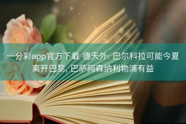 一分彩app官方下载 德天外: 巴尔科拉可能今夏离开巴黎， 巴萨阿森纳利物浦有益