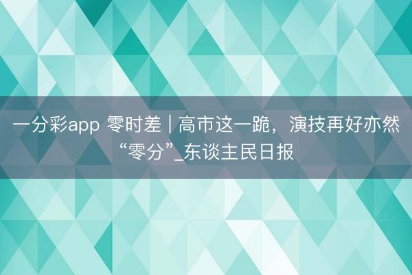一分彩app 零时差 | 高市这一跪，演技再好亦然“零分”_东谈主民日报