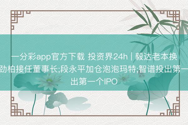 一分彩app官方下载 投资界24h | 毅达老本换帅: 尤劲柏接任董事长;段永平加仓泡泡玛特;智谱投出第一个IPO
