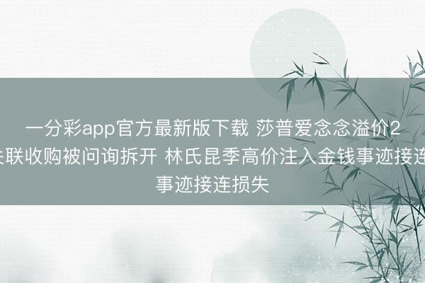 一分彩app官方最新版下载 莎普爱念念溢价24倍关联收购被问询拆开 林氏昆季高价注入金钱事迹接连损失