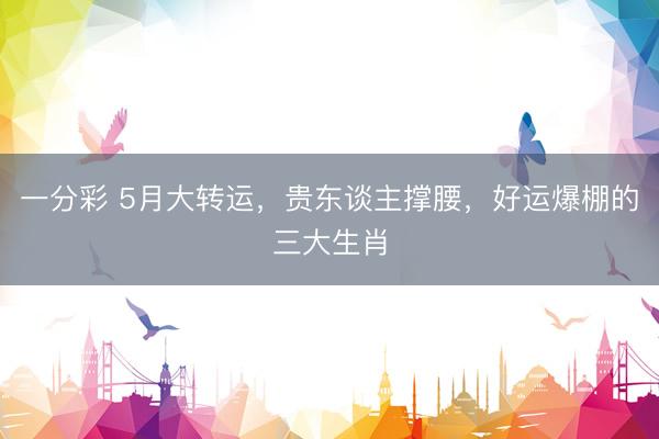 一分彩 5月大转运，贵东谈主撑腰，好运爆棚的三大生肖
