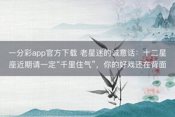 一分彩app官方下载 老星迷的诚意话：十二星座近期请一定“千里住气”，你的好戏还在背面