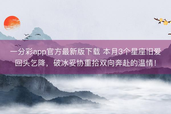 一分彩app官方最新版下载 本月3个星座旧爱回头乞降，破冰妥协重拾双向奔赴的温情！