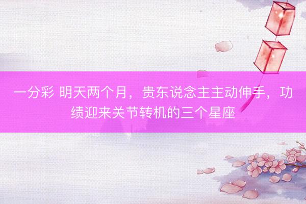 一分彩 明天两个月，贵东说念主主动伸手，功绩迎来关节转机的三个星座