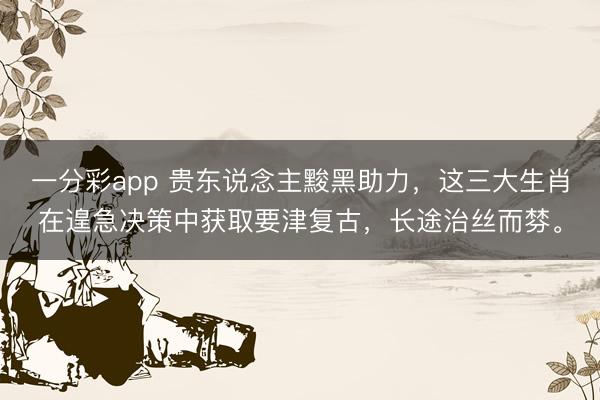 一分彩app 贵东说念主黢黑助力，这三大生肖在遑急决策中获取要津复古，长途治丝而棼。